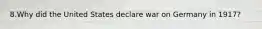 8.Why did the United States declare war on Germany in 1917?