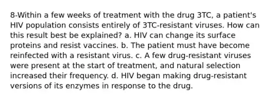 8-Within a few weeks of treatment with the drug 3TC, a patient's HIV population consists entirely of 3TC-resistant viruses. How can this result best be explained? a. HIV can change its surface proteins and resist vaccines. b. The patient must have become reinfected with a resistant virus. c. A few drug-resistant viruses were present at the start of treatment, and natural selection increased their frequency. d. HIV began making drug-resistant versions of its enzymes in response to the drug.