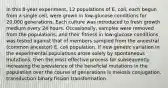 In this 8-year experiment, 12 populations of E. coli, each begun from a single cell, were grown in low-glucose conditions for 20,000 generations. Each culture was introduced to fresh growth medium every 24 hours. Occasionally, samples were removed from the populations, and their fitness in low-glucose conditions was tested against that of members sampled from the ancestral (common ancestor) E. coli population. If new genetic variation in the experimental populations arose solely by spontaneous mutations, then the most effective process for subsequently increasing the prevalence of the beneficial mutations in the population over the course of generations is meiosis conjugation. transduction binary fission transformation