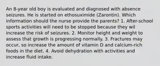 An 8-year old boy is evaluated and diagnosed with absence seizures. He is started on ethosuximide (Zarontin). Which information should the nurse provide the parents? 1. After-school sports activities will need to be stopped because they wil increase the risk of seizures. 2. Monitor height and weight to assess that growth is progressing normally. 3. Fractures may occur, so increase the amount of vitamin D and calcium-rich foods in the diet. 4. Avoid dehydration with activities and increase fluid intake.