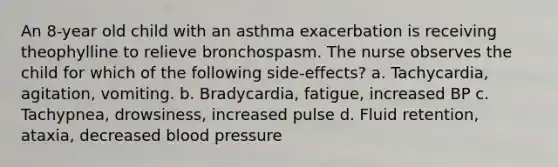 An 8-year old child with an asthma exacerbation is receiving theophylline to relieve bronchospasm. The nurse observes the child for which of the following side-effects? a. Tachycardia, agitation, vomiting. b. Bradycardia, fatigue, increased BP c. Tachypnea, drowsiness, increased pulse d. Fluid retention, ataxia, decreased blood pressure