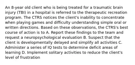 An 8-year old client who is being treated for a traumatic brain injury (TBI) in a hospital is referred to the therapeutic recreation program. The CTRS notices the client's inability to concentrate when playing games and difficulty understanding simple oral or written directions. Based on these observations, the CTRS's best course of action is to A. Report these findings to the team and request a neuropsychological evaluation B. Suspect that the client is developmentally delayed and simplify all activities C. Administer a series of IQ tests to determine deficit areas of learning D. Implement solitary activities to reduce the client's level of frustration