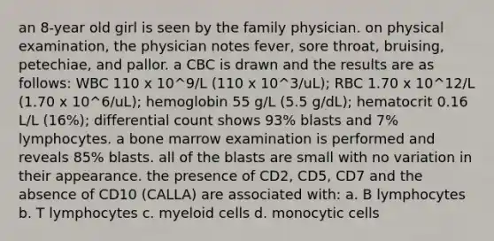 an 8-year old girl is seen by the family physician. on physical examination, the physician notes fever, sore throat, bruising, petechiae, and pallor. a CBC is drawn and the results are as follows: WBC 110 x 10^9/L (110 x 10^3/uL); RBC 1.70 x 10^12/L (1.70 x 10^6/uL); hemoglobin 55 g/L (5.5 g/dL); hematocrit 0.16 L/L (16%); differential count shows 93% blasts and 7% lymphocytes. a bone marrow examination is performed and reveals 85% blasts. all of the blasts are small with no variation in their appearance. the presence of CD2, CD5, CD7 and the absence of CD10 (CALLA) are associated with: a. B lymphocytes b. T lymphocytes c. myeloid cells d. monocytic cells