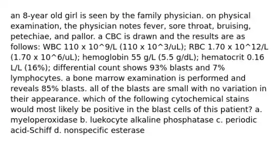 an 8-year old girl is seen by the family physician. on physical examination, the physician notes fever, sore throat, bruising, petechiae, and pallor. a CBC is drawn and the results are as follows: WBC 110 x 10^9/L (110 x 10^3/uL); RBC 1.70 x 10^12/L (1.70 x 10^6/uL); hemoglobin 55 g/L (5.5 g/dL); hematocrit 0.16 L/L (16%); differential count shows 93% blasts and 7% lymphocytes. a bone marrow examination is performed and reveals 85% blasts. all of the blasts are small with no variation in their appearance. which of the following cytochemical stains would most likely be positive in the blast cells of this patient? a. myeloperoxidase b. luekocyte alkaline phosphatase c. periodic acid-Schiff d. nonspecific esterase