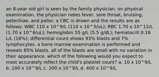 an 8-year old girl is seen by the family physician. on physical examination, the physician notes fever, sore throat, bruising, petechiae, and pallor. a CBC is drawn and the results are as follows: WBC 110 x 10^9/L (110 x 10^3/uL); RBC 1.70 x 10^12/L (1.70 x 10^6/uL); hemoglobin 55 g/L (5.5 g/dL); hematocrit 0.16 L/L (16%); differential count shows 93% blasts and 7% lymphocytes. a bone marrow examination is performed and reveals 85% blasts. all of the blasts are small with no variation in their appearance. which of the following would you expect to most accurately reflect the child's platelet count? a. 10 x 10^9/L b. 100 x 10^9/L c. 200 x 10^9/L d. 400 x 10^9/L