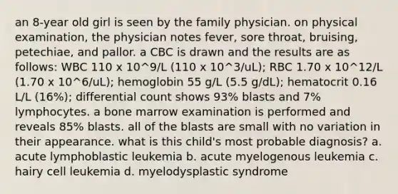 an 8-year old girl is seen by the family physician. on physical examination, the physician notes fever, sore throat, bruising, petechiae, and pallor. a CBC is drawn and the results are as follows: WBC 110 x 10^9/L (110 x 10^3/uL); RBC 1.70 x 10^12/L (1.70 x 10^6/uL); hemoglobin 55 g/L (5.5 g/dL); hematocrit 0.16 L/L (16%); differential count shows 93% blasts and 7% lymphocytes. a bone marrow examination is performed and reveals 85% blasts. all of the blasts are small with no variation in their appearance. what is this child's most probable diagnosis? a. acute lymphoblastic leukemia b. acute myelogenous leukemia c. hairy cell leukemia d. myelodysplastic syndrome