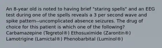 An 8-year old is noted to having brief "staring spells" and an EEG test during one of the spells reveals a 3 per second wave and spike pattern--uncomplicated absence seizures. The drug of choice for this patient is which one of the following? Carbamazepine (Tegretol®) Ethosuximide (Zarontin®) Lamotrigine (Lamictal®) Phenobarbital (Luminol®)