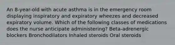 An 8-year-old with acute asthma is in the emergency room displaying inspiratory and expiratory wheezes and decreased expiratory volume. Which of the following classes of medications does the nurse anticipate administering? Beta-adrenergic blockers Bronchodilators Inhaled steroids Oral steroids