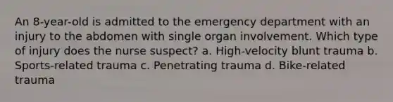 An 8-year-old is admitted to the emergency department with an injury to the abdomen with single organ involvement. Which type of injury does the nurse suspect? a. High-velocity blunt trauma b. Sports-related trauma c. Penetrating trauma d. Bike-related trauma