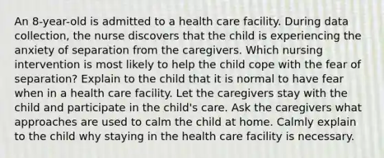 An 8-year-old is admitted to a health care facility. During data collection, the nurse discovers that the child is experiencing the anxiety of separation from the caregivers. Which nursing intervention is most likely to help the child cope with the fear of separation? Explain to the child that it is normal to have fear when in a health care facility. Let the caregivers stay with the child and participate in the child's care. Ask the caregivers what approaches are used to calm the child at home. Calmly explain to the child why staying in the health care facility is necessary.