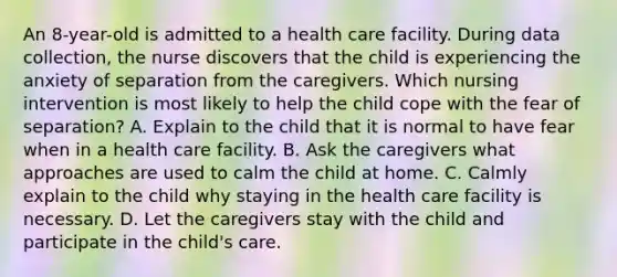 An 8-year-old is admitted to a health care facility. During data collection, the nurse discovers that the child is experiencing the anxiety of separation from the caregivers. Which nursing intervention is most likely to help the child cope with the fear of separation? A. Explain to the child that it is normal to have fear when in a health care facility. B. Ask the caregivers what approaches are used to calm the child at home. C. Calmly explain to the child why staying in the health care facility is necessary. D. Let the caregivers stay with the child and participate in the child's care.