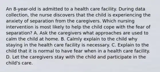 An 8-year-old is admitted to a health care facility. During data collection, the nurse discovers that the child is experiencing the anxiety of separation from the caregivers. Which nursing intervention is most likely to help the child cope with the fear of separation? A. Ask the caregivers what approaches are used to calm the child at home. B. Calmly explain to the child why staying in the health care facility is necessary. C. Explain to the child that it is normal to have fear when in a health care facility. D. Let the caregivers stay with the child and participate in the child's care.