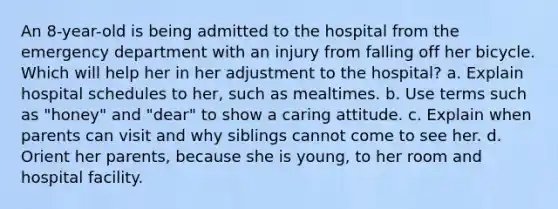 An 8-year-old is being admitted to the hospital from the emergency department with an injury from falling off her bicycle. Which will help her in her adjustment to the hospital? a. Explain hospital schedules to her, such as mealtimes. b. Use terms such as "honey" and "dear" to show a caring attitude. c. Explain when parents can visit and why siblings cannot come to see her. d. Orient her parents, because she is young, to her room and hospital facility.