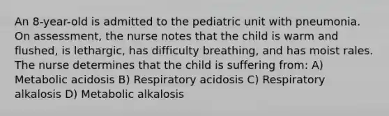 An 8-year-old is admitted to the pediatric unit with pneumonia. On assessment, the nurse notes that the child is warm and flushed, is lethargic, has difficulty breathing, and has moist rales. The nurse determines that the child is suffering from: A) Metabolic acidosis B) Respiratory acidosis C) Respiratory alkalosis D) Metabolic alkalosis