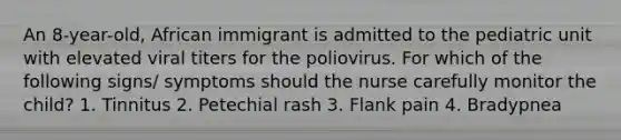 An 8-year-old, African immigrant is admitted to the pediatric unit with elevated viral titers for the poliovirus. For which of the following signs/ symptoms should the nurse carefully monitor the child? 1. Tinnitus 2. Petechial rash 3. Flank pain 4. Bradypnea