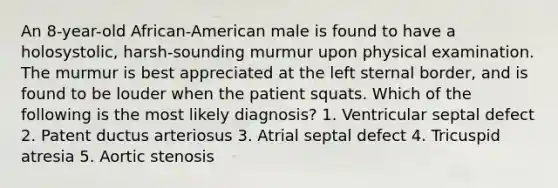 An 8-year-old African-American male is found to have a holosystolic, harsh-sounding murmur upon physical examination. The murmur is best appreciated at the left sternal border, and is found to be louder when the patient squats. Which of the following is the most likely diagnosis? 1. Ventricular septal defect 2. Patent ductus arteriosus 3. Atrial septal defect 4. Tricuspid atresia 5. Aortic stenosis