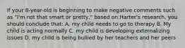 If your 8-year-old is beginning to make negative comments such as "I'm not that smart or pretty," based on Harter's research, you should conclude that: A. my child needs to go to therapy B. My child is acting normally C. my child is developing externalizing issues D. my child is being bullied by her teachers and her peers