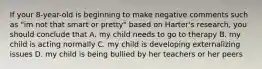 If your 8-year-old is beginning to make negative comments such as "im not that smart or pretty" based on Harter's research, you should conclude that A. my child needs to go to therapy B. my child is acting normally C. my child is developing externalizing issues D. my child is being bullied by her teachers or her peers