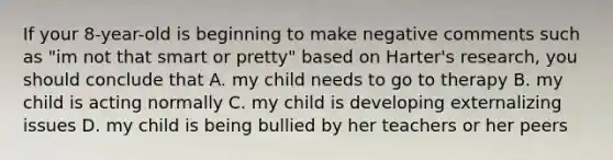 If your 8-year-old is beginning to make negative comments such as "im not that smart or pretty" based on Harter's research, you should conclude that A. my child needs to go to therapy B. my child is acting normally C. my child is developing externalizing issues D. my child is being bullied by her teachers or her peers