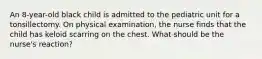 An 8-year-old black child is admitted to the pediatric unit for a tonsillectomy. On physical examination, the nurse finds that the child has keloid scarring on the chest. What should be the nurse's reaction?