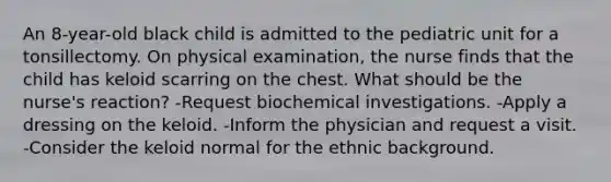 An 8-year-old black child is admitted to the pediatric unit for a tonsillectomy. On physical examination, the nurse finds that the child has keloid scarring on the chest. What should be the nurse's reaction? -Request biochemical investigations. -Apply a dressing on the keloid. -Inform the physician and request a visit. -Consider the keloid normal for the ethnic background.