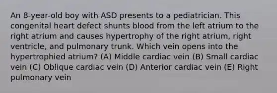 An 8-year-old boy with ASD presents to a pediatrician. This congenital heart defect shunts blood from the left atrium to the right atrium and causes hypertrophy of the right atrium, right ventricle, and pulmonary trunk. Which vein opens into the hypertrophied atrium? (A) Middle cardiac vein (B) Small cardiac vein (C) Oblique cardiac vein (D) Anterior cardiac vein (E) Right pulmonary vein