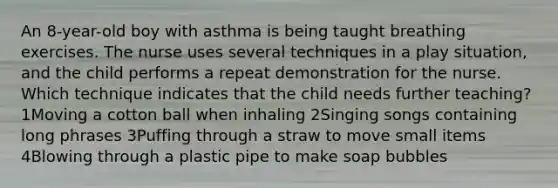 An 8-year-old boy with asthma is being taught breathing exercises. The nurse uses several techniques in a play situation, and the child performs a repeat demonstration for the nurse. Which technique indicates that the child needs further teaching? 1Moving a cotton ball when inhaling 2Singing songs containing long phrases 3Puffing through a straw to move small items 4Blowing through a plastic pipe to make soap bubbles