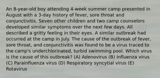 An 8-year-old boy attending 4-week summer camp presented in August with a 3-day history of fever, sore throat and conjunctivitis. Seven other children and two camp counselors developed similar symptoms over the next few days. All described a gritty feeling in their eyes. A similar outbreak had occurred at the camp in July. The cause of the outbreak of fever, sore throat, and conjunctivitis was found to be a virus traced to the camp's underchlorinated, turbid swimming pool. Which virus is the cause of this outbreak? (A) Adenovirus (B) Influenza virus (C) Parainfluenza virus (D) Respiratory syncytial virus (E) Rotavirus