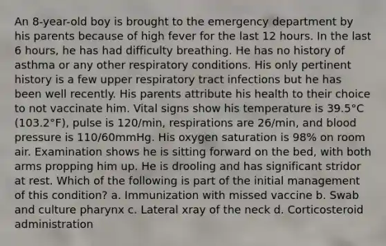 An 8-year-old boy is brought to the emergency department by his parents because of high fever for the last 12 hours. In the last 6 hours, he has had difficulty breathing. He has no history of asthma or any other respiratory conditions. His only pertinent history is a few upper respiratory tract infections but he has been well recently. His parents attribute his health to their choice to not vaccinate him. Vital signs show his temperature is 39.5°C (103.2°F), pulse is 120/min, respirations are 26/min, and blood pressure is 110/60mmHg. His oxygen saturation is 98% on room air. Examination shows he is sitting forward on the bed, with both arms propping him up. He is drooling and has significant stridor at rest. Which of the following is part of the initial management of this condition? a. Immunization with missed vaccine b. Swab and culture pharynx c. Lateral xray of the neck d. Corticosteroid administration