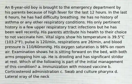 An 8-year-old boy is brought to the emergency department by his parents because of high fever for the last 12 hours. In the last 6 hours, he has had difficulty breathing. He has no history of asthma or any other respiratory conditions. His only pertinent history is a few upper respiratory tract infections but he has been well recently. His parents attribute his health to their choice to not vaccinate him. Vital signs show his temperature is 39.5°C (103.2°F), pulse is 120/min, respirations are 26/min, and blood pressure is 110/60mmHg. His oxygen saturation is 98% on room air. Examination shows he is sitting forward on the bed, with both arms propping him up. He is drooling and has significant stridor at rest. Which of the following is part of the initial management of this condition? a. Immunization with missed vaccine b. Corticosteroid administration c. Swab and culture pharynx d. Lateral xray of the neck