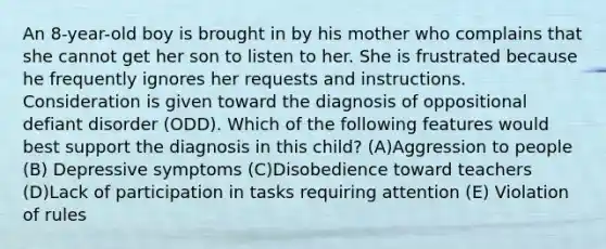 An 8-year-old boy is brought in by his mother who complains that she cannot get her son to listen to her. She is frustrated because he frequently ignores her requests and instructions. Consideration is given toward the diagnosis of oppositional defiant disorder (ODD). Which of the following features would best support the diagnosis in this child? (A)Aggression to people (B) Depressive symptoms (C)Disobedience toward teachers (D)Lack of participation in tasks requiring attention (E) Violation of rules