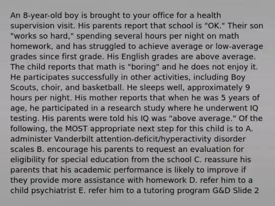 An 8-year-old boy is brought to your office for a health supervision visit. His parents report that school is "OK." Their son "works so hard," spending several hours per night on math homework, and has struggled to achieve average or low-average grades since first grade. His English grades are above average. The child reports that math is "boring" and he does not enjoy it. He participates successfully in other activities, including Boy Scouts, choir, and basketball. He sleeps well, approximately 9 hours per night. His mother reports that when he was 5 years of age, he participated in a research study where he underwent IQ testing. His parents were told his IQ was "above average." Of the following, the MOST appropriate next step for this child is to A. administer Vanderbilt attention-deficit/hyperactivity disorder scales B. encourage his parents to request an evaluation for eligibility for special education from the school C. reassure his parents that his academic performance is likely to improve if they provide more assistance with homework D. refer him to a child psychiatrist E. refer him to a tutoring program G&D Slide 2