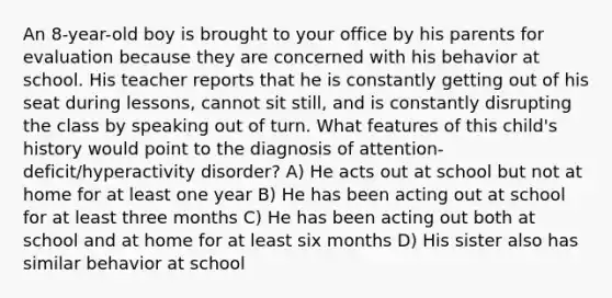 An 8-year-old boy is brought to your office by his parents for evaluation because they are concerned with his behavior at school. His teacher reports that he is constantly getting out of his seat during lessons, cannot sit still, and is constantly disrupting the class by speaking out of turn. What features of this child's history would point to the diagnosis of attention-deficit/hyperactivity disorder? A) He acts out at school but not at home for at least one year B) He has been acting out at school for at least three months C) He has been acting out both at school and at home for at least six months D) His sister also has similar behavior at school