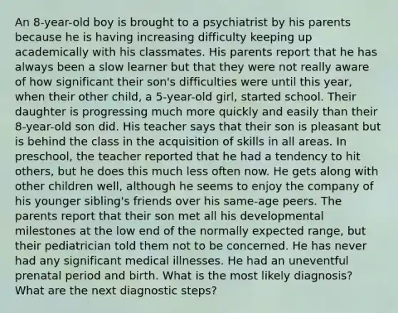 An 8-year-old boy is brought to a psychiatrist by his parents because he is having increasing difficulty keeping up academically with his classmates. His parents report that he has always been a slow learner but that they were not really aware of how significant their son's difficulties were until this year, when their other child, a 5-year-old girl, started school. Their daughter is progressing much more quickly and easily than their 8-year-old son did. His teacher says that their son is pleasant but is behind the class in the acquisition of skills in all areas. In preschool, the teacher reported that he had a tendency to hit others, but he does this much less often now. He gets along with other children well, although he seems to enjoy the company of his younger sibling's friends over his same-age peers. The parents report that their son met all his developmental milestones at the low end of the normally expected range, but their pediatrician told them not to be concerned. He has never had any significant medical illnesses. He had an uneventful prenatal period and birth. What is the most likely diagnosis? What are the next diagnostic steps?