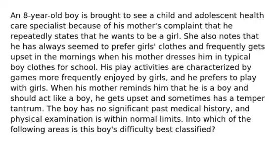 An 8-year-old boy is brought to see a child and adolescent health care specialist because of his mother's complaint that he repeatedly states that he wants to be a girl. She also notes that he has always seemed to prefer girls' clothes and frequently gets upset in the mornings when his mother dresses him in typical boy clothes for school. His play activities are characterized by games more frequently enjoyed by girls, and he prefers to play with girls. When his mother reminds him that he is a boy and should act like a boy, he gets upset and sometimes has a temper tantrum. The boy has no significant past medical history, and physical examination is within normal limits. Into which of the following areas is this boy's difficulty best classified?