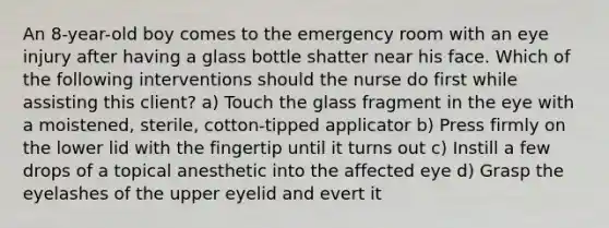 An 8-year-old boy comes to the emergency room with an eye injury after having a glass bottle shatter near his face. Which of the following interventions should the nurse do first while assisting this client? a) Touch the glass fragment in the eye with a moistened, sterile, cotton-tipped applicator b) Press firmly on the lower lid with the fingertip until it turns out c) Instill a few drops of a topical anesthetic into the affected eye d) Grasp the eyelashes of the upper eyelid and evert it