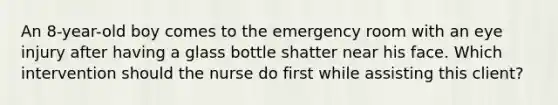 An 8-year-old boy comes to the emergency room with an eye injury after having a glass bottle shatter near his face. Which intervention should the nurse do first while assisting this client?