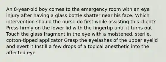 An 8-year-old boy comes to the emergency room with an eye injury after having a glass bottle shatter near his face. Which intervention should the nurse do first while assisting this client? Press firmly on the lower lid with the fingertip until it turns out Touch the glass fragment in the eye with a moistened, sterile, cotton-tipped applicator Grasp the eyelashes of the upper eyelid and evert it Instill a few drops of a topical anesthetic into the affected eye