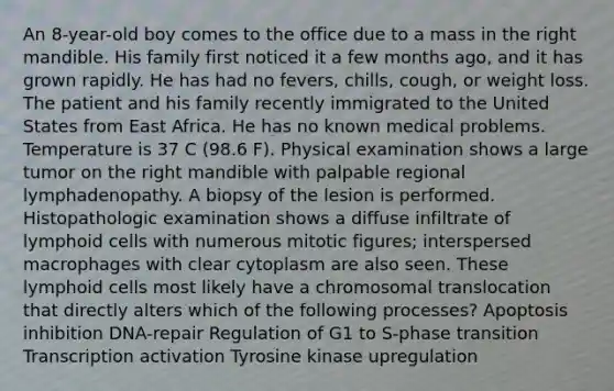 An 8-year-old boy comes to the office due to a mass in the right mandible. His family first noticed it a few months ago, and it has grown rapidly. He has had no fevers, chills, cough, or weight loss. The patient and his family recently immigrated to the United States from East Africa. He has no known medical problems. Temperature is 37 C (98.6 F). Physical examination shows a large tumor on the right mandible with palpable regional lymphadenopathy. A biopsy of the lesion is performed. Histopathologic examination shows a diffuse infiltrate of lymphoid cells with numerous mitotic figures; interspersed macrophages with clear cytoplasm are also seen. These lymphoid cells most likely have a chromosomal translocation that directly alters which of the following processes? Apoptosis inhibition DNA-repair Regulation of G1 to S-phase transition Transcription activation Tyrosine kinase upregulation