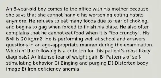 An 8-year-old boy comes to the office with his mother because she says that she cannot handle his worsening eating habits anymore. He refuses to eat many foods due to fear of choking, and begins to gag when forced to finish his plate. He also often complains that he cannot eat food when it is "too crunchy". His BMI is 20 kg/m2. He is performing well at school and answers questions in an age-appropriate manner during the examination. Which of the following is a criterion for this patient's most likely diagnosis? A) Intense fear of weight gain B) Patterns of self-stimulating behavior C) Binging and purging D) Distorted body image E) Iron deficiency anemia