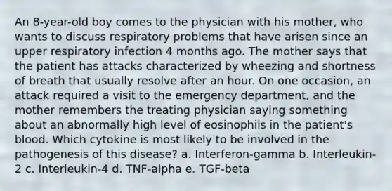 An 8-year-old boy comes to the physician with his mother, who wants to discuss respiratory problems that have arisen since an upper respiratory infection 4 months ago. The mother says that the patient has attacks characterized by wheezing and shortness of breath that usually resolve after an hour. On one occasion, an attack required a visit to the emergency department, and the mother remembers the treating physician saying something about an abnormally high level of eosinophils in the patient's blood. Which cytokine is most likely to be involved in the pathogenesis of this disease? a. Interferon-gamma b. Interleukin-2 c. Interleukin-4 d. TNF-alpha e. TGF-beta