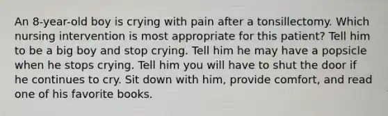 An 8-year-old boy is crying with pain after a tonsillectomy. Which nursing intervention is most appropriate for this patient? Tell him to be a big boy and stop crying. Tell him he may have a popsicle when he stops crying. Tell him you will have to shut the door if he continues to cry. Sit down with him, provide comfort, and read one of his favorite books.