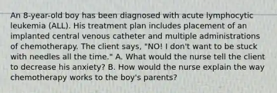 An 8-year-old boy has been diagnosed with acute lymphocytic leukemia (ALL). His treatment plan includes placement of an implanted central venous catheter and multiple administrations of chemotherapy. The client says, "NO! I don't want to be stuck with needles all the time." A. What would the nurse tell the client to decrease his anxiety? B. How would the nurse explain the way chemotherapy works to the boy's parents?