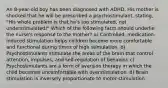 An 8-year-old boy has been diagnosed with ADHD. His mother is shocked that he will be prescribed a psychostimulant, stating, "His whole problem is that he's too stimulated, not understimulated!" Which of the following facts should underlie the nurse's response to the mother? a) Controlled, medication-induced stimulation helps children become more comfortable and functional during times of high stimulation. b) Psychostimulants stimulate the areas of the brain that control attention, impulses, and self-regulation of behavior. c) Psychostimulants are a form of aversion therapy in which the child becomes uncomfortable with overstimulation. d) Brain stimulation is inversely proportionate to motor stimulation.