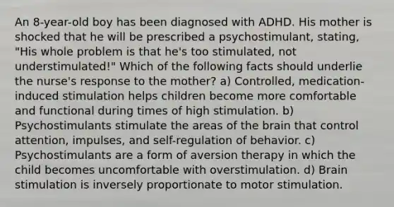 An 8-year-old boy has been diagnosed with ADHD. His mother is shocked that he will be prescribed a psychostimulant, stating, "His whole problem is that he's too stimulated, not understimulated!" Which of the following facts should underlie the nurse's response to the mother? a) Controlled, medication-induced stimulation helps children become more comfortable and functional during times of high stimulation. b) Psychostimulants stimulate the areas of the brain that control attention, impulses, and self-regulation of behavior. c) Psychostimulants are a form of aversion therapy in which the child becomes uncomfortable with overstimulation. d) Brain stimulation is inversely proportionate to motor stimulation.