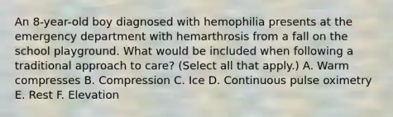 An 8-year-old boy diagnosed with hemophilia presents at the emergency department with hemarthrosis from a fall on the school playground. What would be included when following a traditional approach to care? (Select all that apply.) A. Warm compresses B. Compression C. Ice D. Continuous pulse oximetry E. Rest F. Elevation