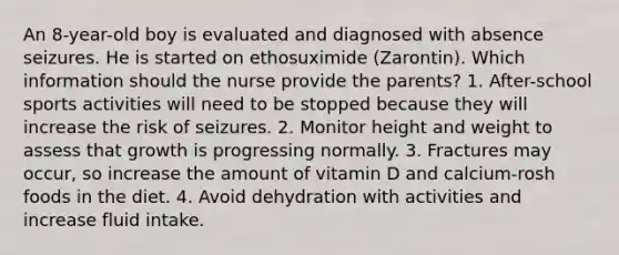 An 8-year-old boy is evaluated and diagnosed with absence seizures. He is started on ethosuximide (Zarontin). Which information should the nurse provide the parents? 1. After-school sports activities will need to be stopped because they will increase the risk of seizures. 2. Monitor height and weight to assess that growth is progressing normally. 3. Fractures may occur, so increase the amount of vitamin D and calcium-rosh foods in the diet. 4. Avoid dehydration with activities and increase fluid intake.