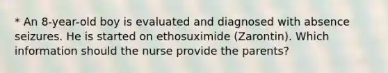 * An 8-year-old boy is evaluated and diagnosed with absence seizures. He is started on ethosuximide (Zarontin). Which information should the nurse provide the parents?