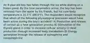 An 8-year-old boy has fallen through the ice while skating on a frozen pond. By the time paramedics arrive, the boy has been removed from the water by his friends, but his core body temperature is 31.1°C (88.0°F). The responders would recognize that which of the following physiological processes would have been active during the boy's accident? A) Production and release of cortisol as a heat generation process B) Stimulation of the thyroid gland in order to increase cellular activity C) Heat production through increased body metabolism D) Energy generation through the release of epinephrine and norepinephrine