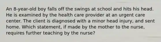 An 8-year-old boy falls off the swings at school and hits his head. He is examined by the health care provider at an urgent care center. The client is diagnosed with a minor head injury, and sent home. Which statement, if made by the mother to the nurse, requires further teaching by the nurse?